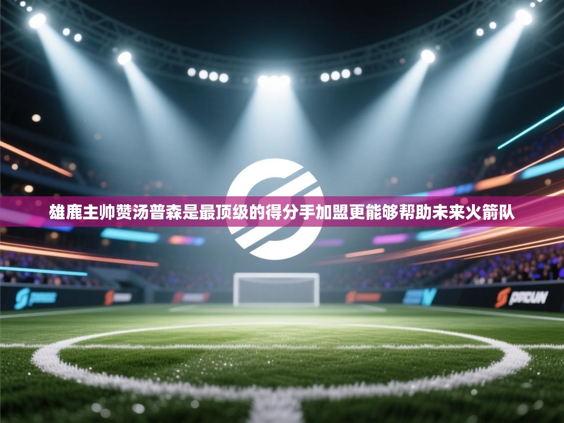 云开体育app官网入口-雄鹿主帅赞汤普森是最顶级的得分手加盟更能够帮助未来火箭队  第2张