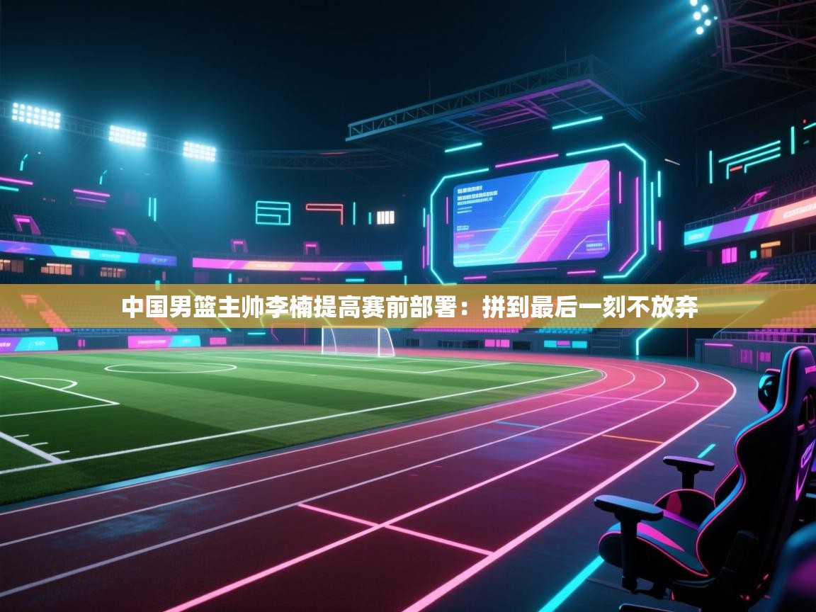 开云体育在线网址-中国男篮主帅李楠提高赛前部署：拼到最后一刻不放弃  第2张