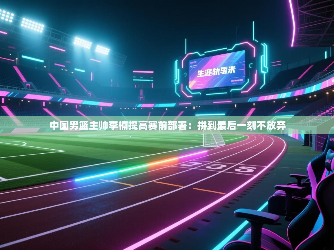 开云体育在线网址-中国男篮主帅李楠提高赛前部署：拼到最后一刻不放弃  第1张