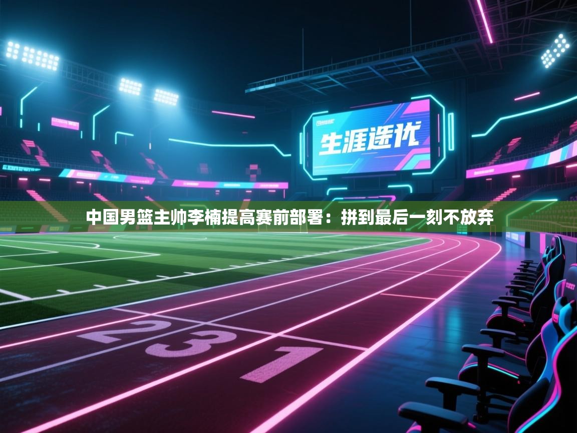 开云体育在线网址-中国男篮主帅李楠提高赛前部署：拼到最后一刻不放弃  第3张