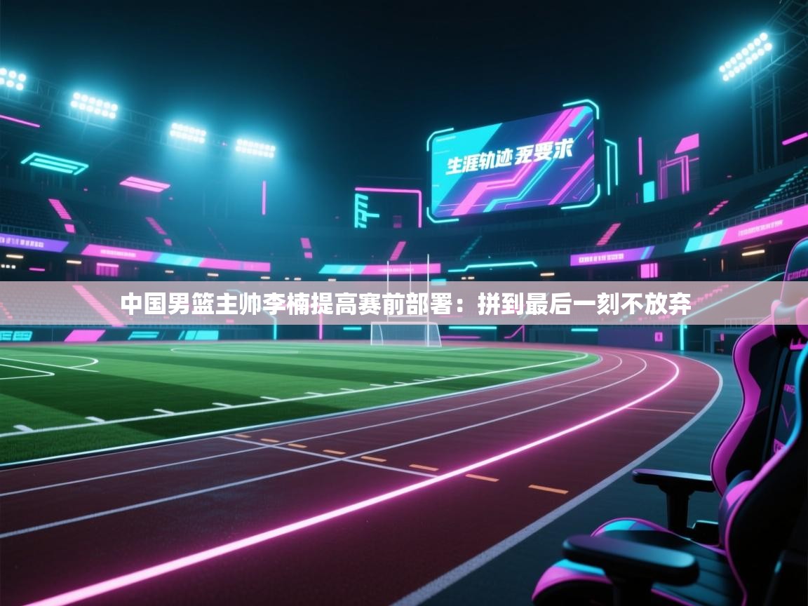 开云体育在线网址-中国男篮主帅李楠提高赛前部署：拼到最后一刻不放弃  第4张