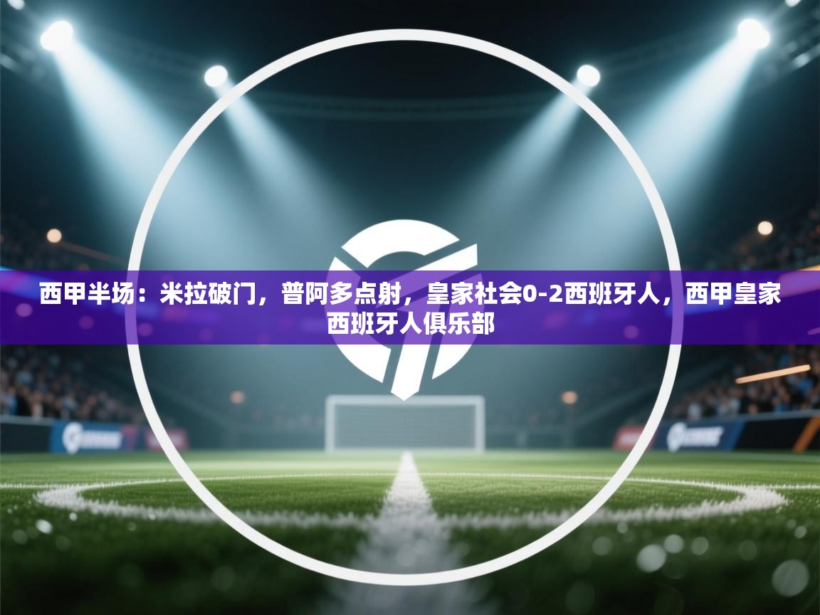 开云体育app下载-西甲半场:米拉破门,普阿多点射,皇家社会0-2西班牙人,西甲皇家西班牙人俱乐部 第3张