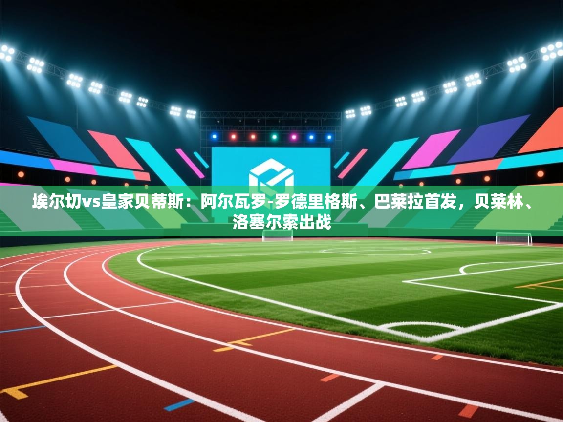 云开体育app官网登录入口-埃尔切vs皇家贝蒂斯：阿尔瓦罗-罗德里格斯、巴莱拉首发，贝莱林、洛塞尔索出战  第1张