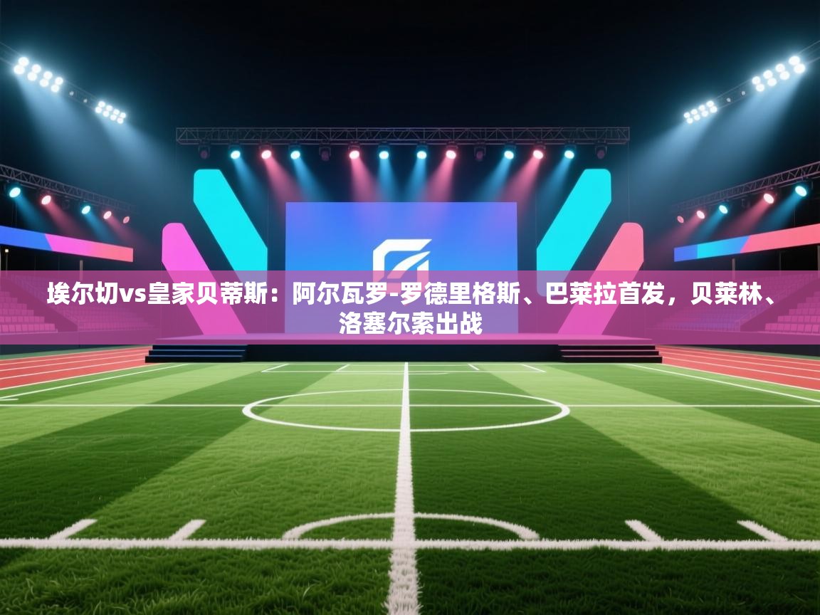 云开体育app官网登录入口-埃尔切vs皇家贝蒂斯：阿尔瓦罗-罗德里格斯、巴莱拉首发，贝莱林、洛塞尔索出战  第2张