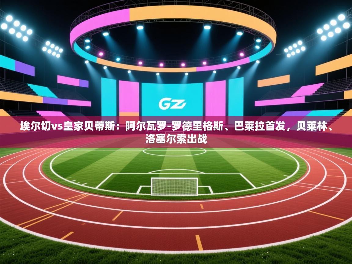 云开体育app官网登录入口-埃尔切vs皇家贝蒂斯：阿尔瓦罗-罗德里格斯、巴莱拉首发，贝莱林、洛塞尔索出战  第3张