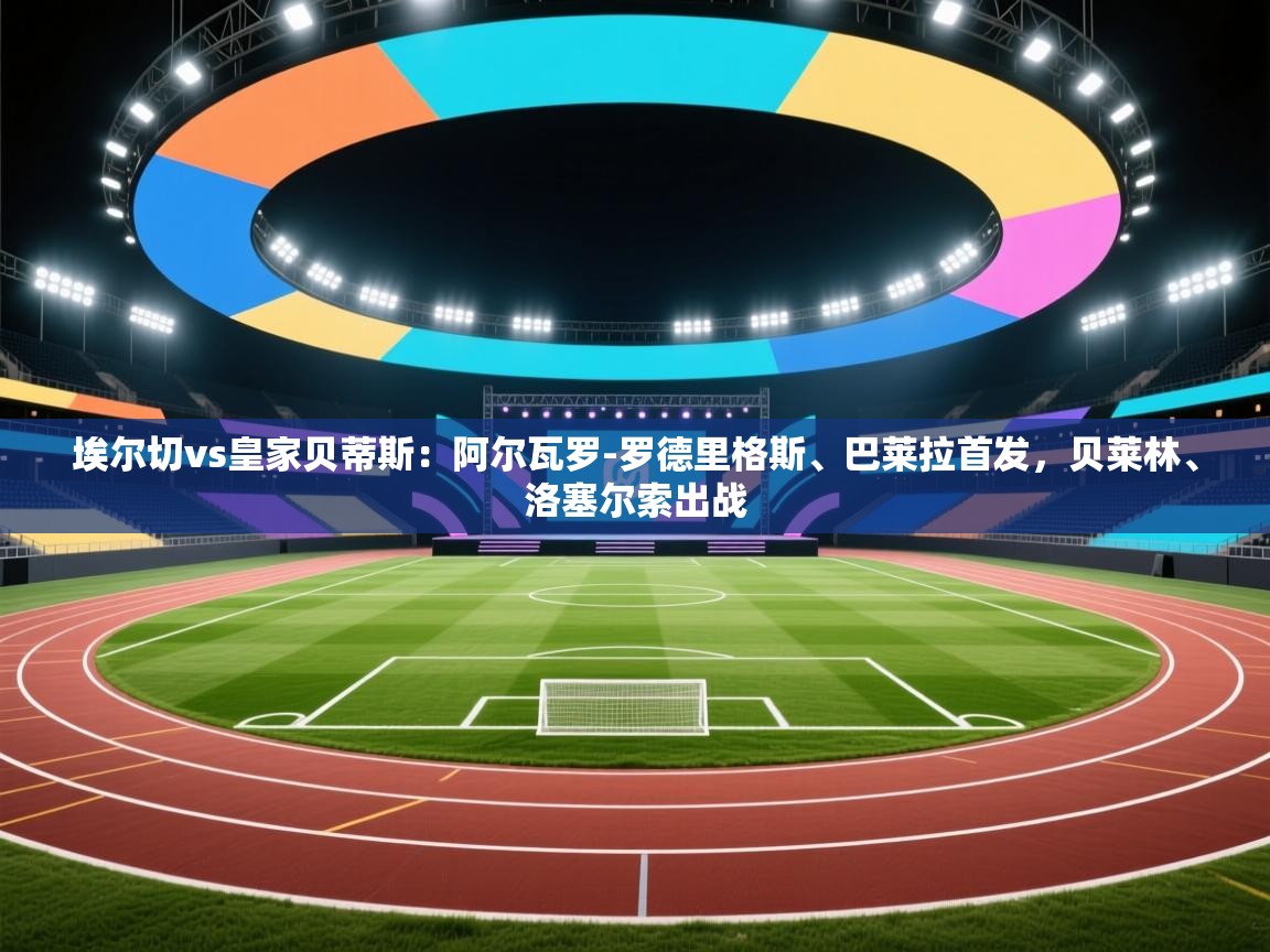 云开体育app官网登录入口-埃尔切vs皇家贝蒂斯：阿尔瓦罗-罗德里格斯、巴莱拉首发，贝莱林、洛塞尔索出战  第4张