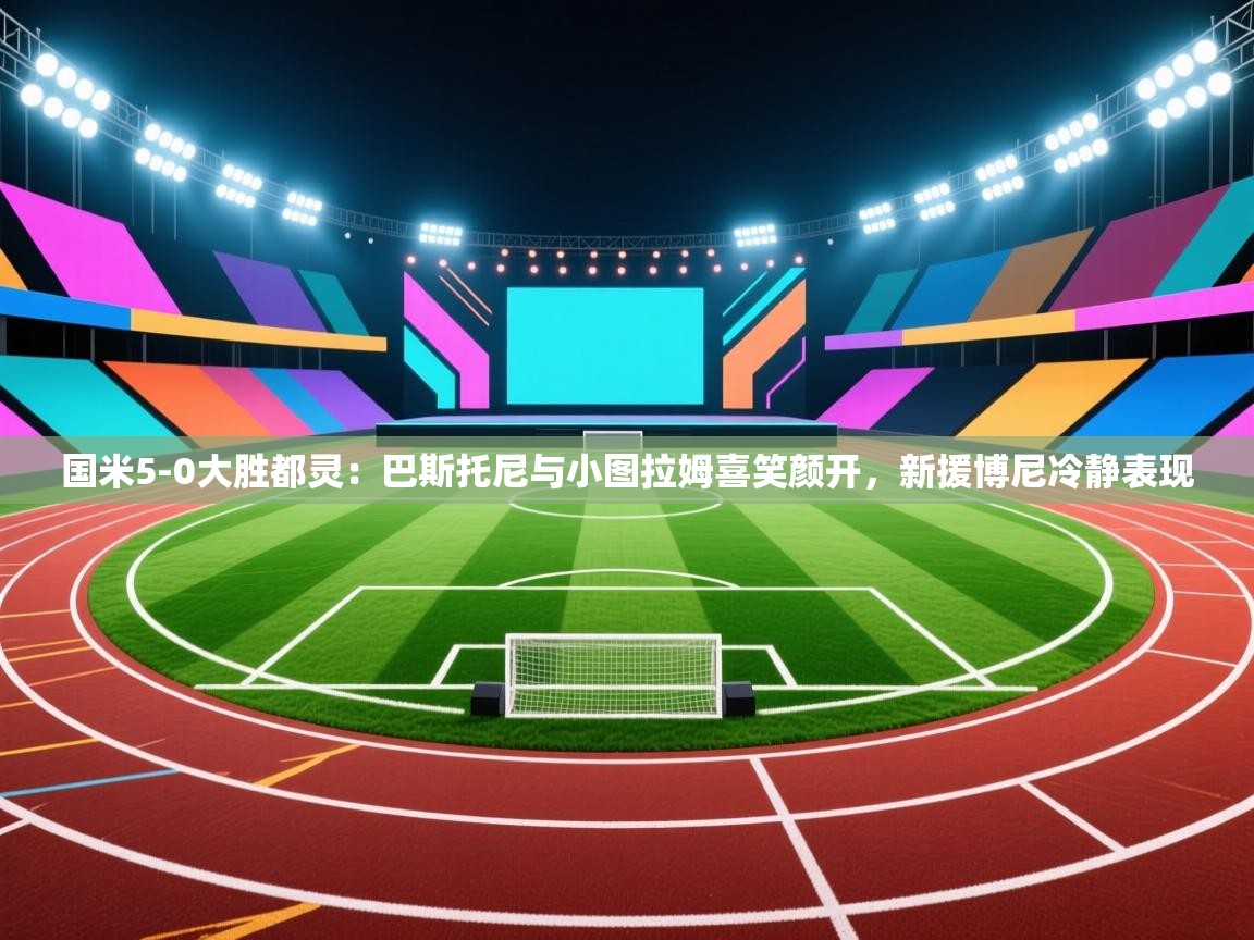 开云入口-国米5-0大胜都灵：巴斯托尼与小图拉姆喜笑颜开，新援博尼冷静表现  第3张