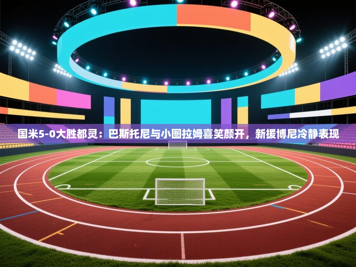 开云入口-国米5-0大胜都灵：巴斯托尼与小图拉姆喜笑颜开，新援博尼冷静表现  第4张