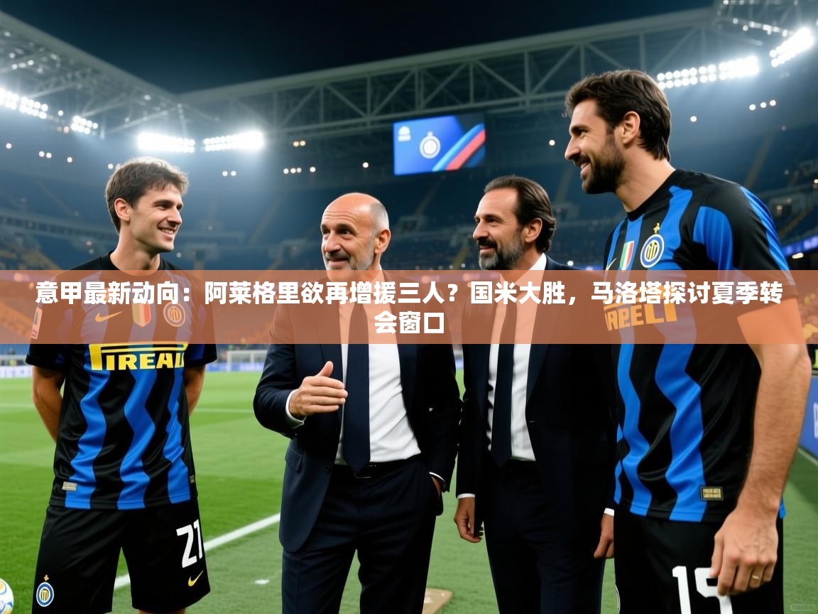 开云注册-意甲最新动向：阿莱格里欲再增援三人？国米大胜，马洛塔探讨夏季转会窗口  第1张