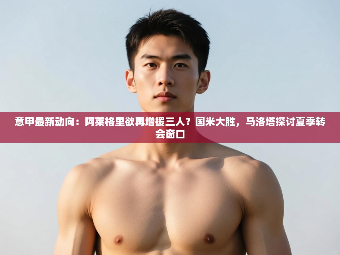 开云注册-意甲最新动向：阿莱格里欲再增援三人？国米大胜，马洛塔探讨夏季转会窗口  第2张