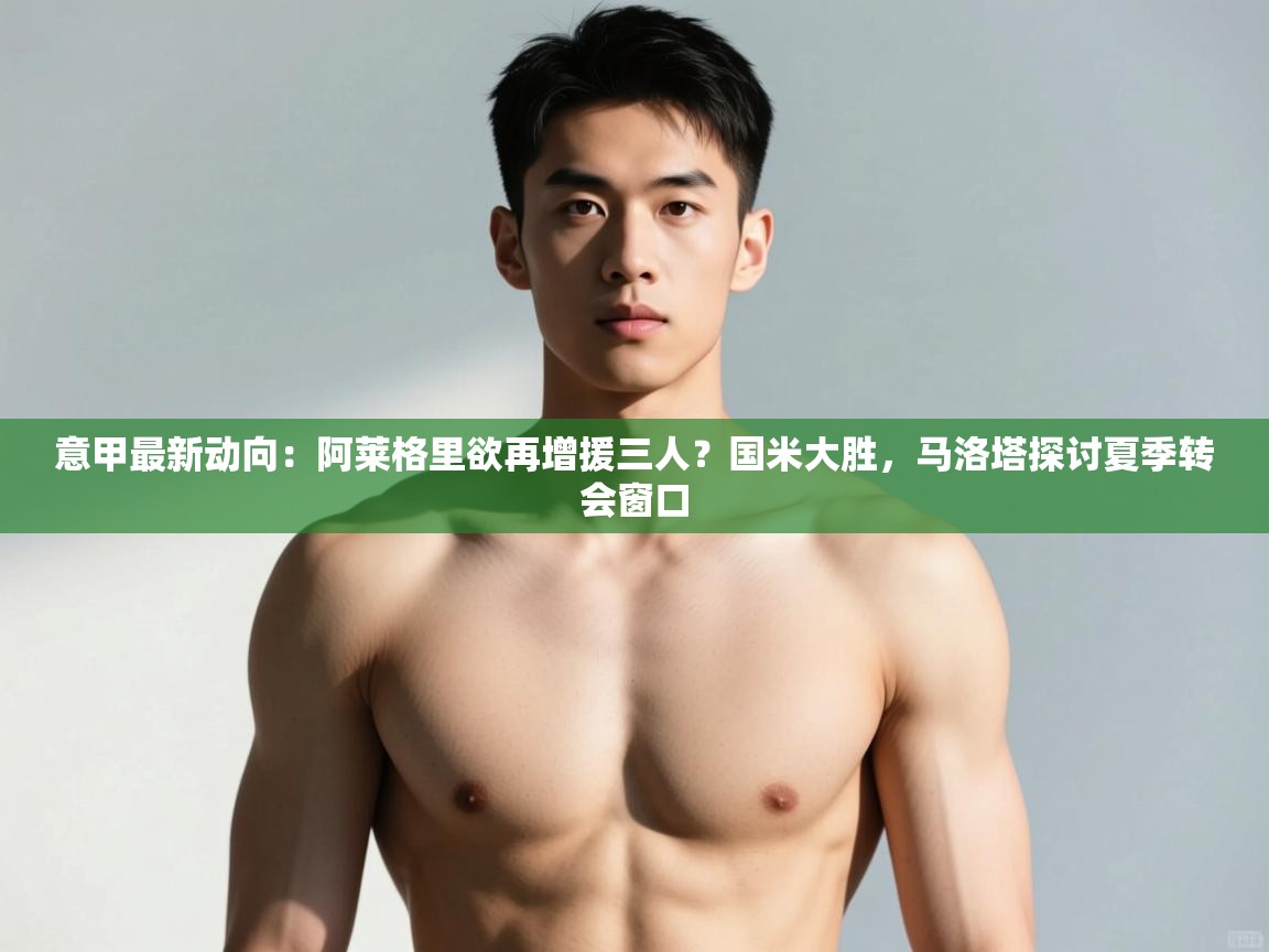 开云注册-意甲最新动向：阿莱格里欲再增援三人？国米大胜，马洛塔探讨夏季转会窗口  第4张