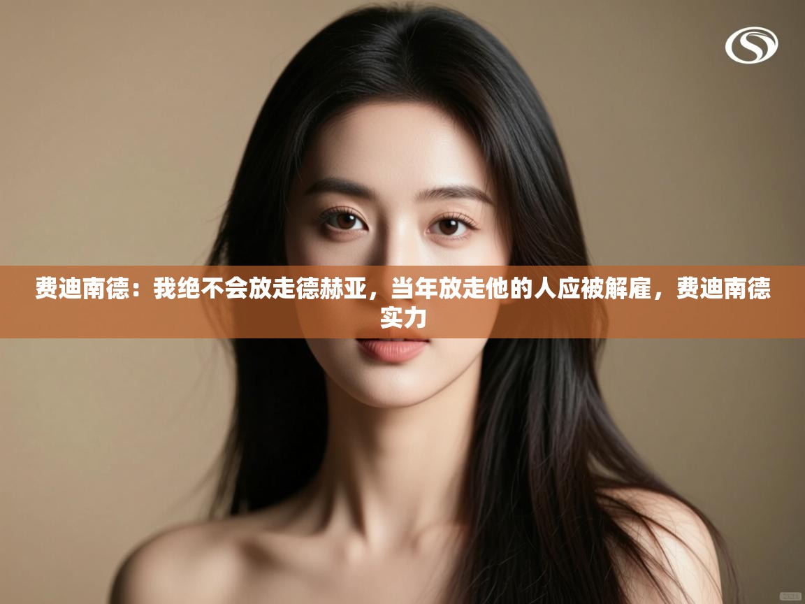 开云体育联赛专题页-费迪南德：我绝不会放走德赫亚，当年放走他的人应被解雇，费迪南德实力  第3张