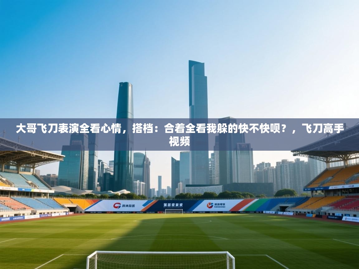 开云体育在线网址-大哥飞刀表演全看心情,搭档:合着全看我躲的快不快呗?,飞刀高手视频 第2张